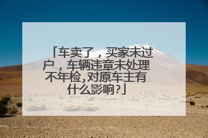 车卖了，买家未过户，车辆违章未处理不年检,对原车主有什么影响?