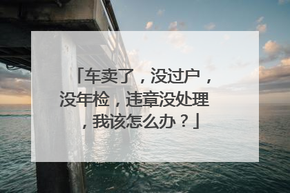 车卖了，没过户，没年检，违章没处理，我该怎么办？