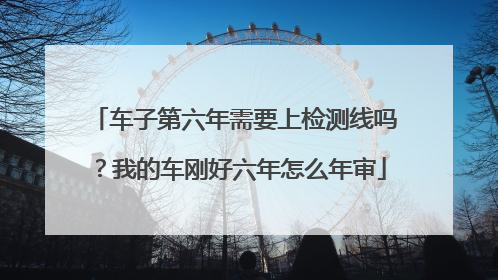 车子第六年需要上检测线吗？我的车刚好六年怎么年审