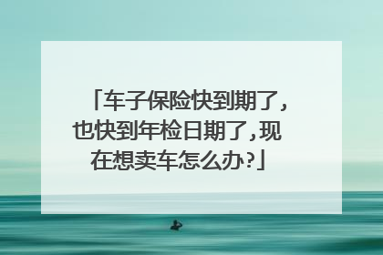 车子保险快到期了,也快到年检日期了,现在想卖车怎么办?