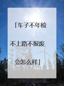 车子不年检不上路不报废会怎么样