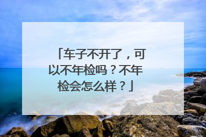 车子不开了，可以不年检吗？不年检会怎么样？