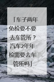 车子两年免检要不要去车管所？汽车2年年检需要去车管所吗