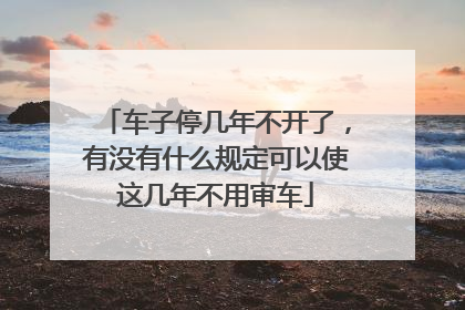 车子停几年不开了，有没有什么规定可以使这几年不用审车