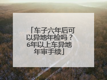 车子六年后可以异地年检吗？6年以上车异地年审手续