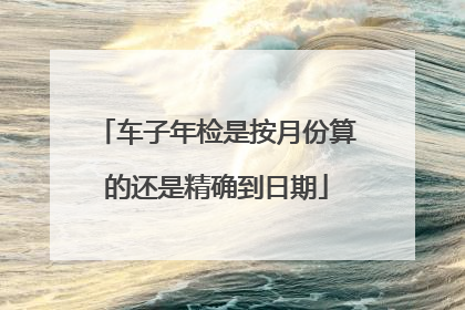 车子年检是按月份算的还是精确到日期