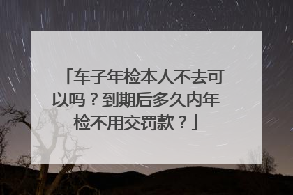 车子年检本人不去可以吗？到期后多久内年检不用交罚款？