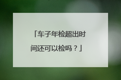 车子年检超出时间还可以检吗？