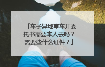 车子异地审车开委托书需要本人去吗？需要些什么证件？