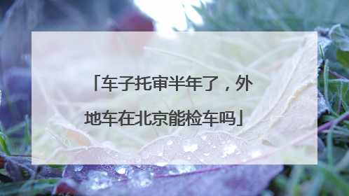 车子托审半年了，外地车在北京能检车吗