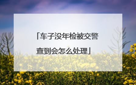 车子没年检被交警查到会怎么处理