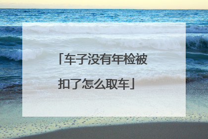 车子没有年检被扣了怎么取车