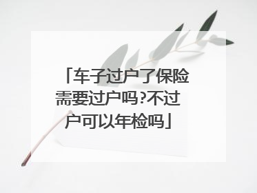 车子过户了保险需要过户吗?不过户可以年检吗