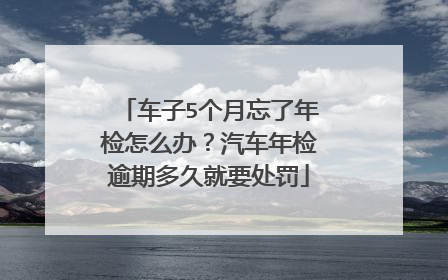 车子5个月忘了年检怎么办？汽车年检逾期多久就要处罚