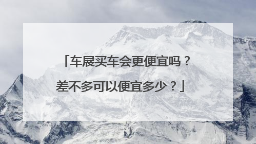 车展买车会更便宜吗？差不多可以便宜多少？