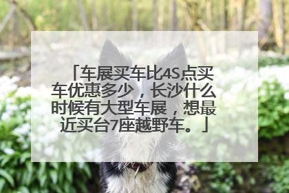 车展买车比4S点买车优惠多少，长沙什么时候有大型车展，想最近买台7座越野车。