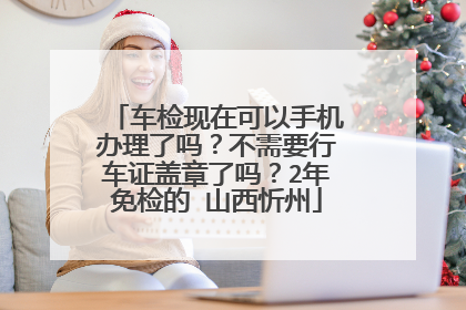车检现在可以手机办理了吗？不需要行车证盖章了吗？2年免检的 山西忻州