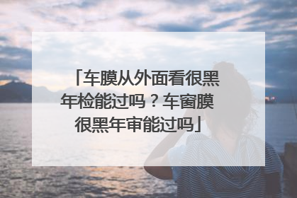 车膜从外面看很黑年检能过吗？车窗膜很黑年审能过吗