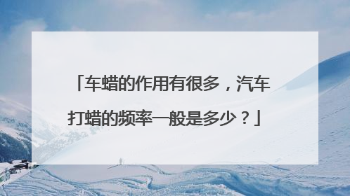 车蜡的作用有很多，汽车打蜡的频率一般是多少？