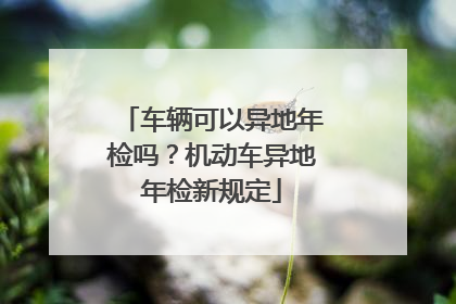 车辆可以异地年检吗？机动车异地年检新规定