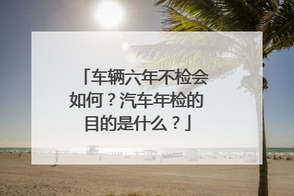 车辆六年不检会如何？汽车年检的目的是什么？