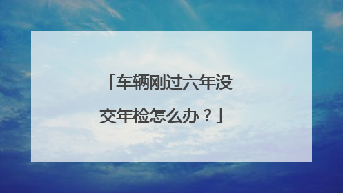 车辆刚过六年没交年检怎么办？