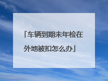 车辆到期未年检在外地被扣怎么办