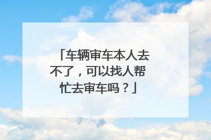 车辆审车本人去不了，可以找人帮忙去审车吗？