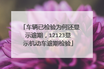 车辆已检验为何还显示逾期，12123显示机动车逾期检验