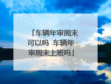 车辆年审周末可以吗 车辆年审周末上班吗