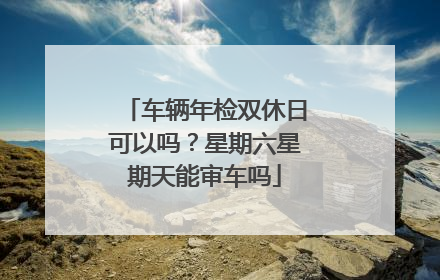 车辆年检双休日可以吗？星期六星期天能审车吗