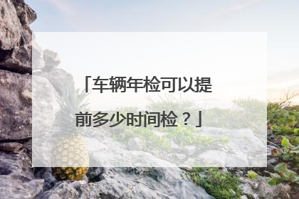 车辆年检可以提前多少时间检？
