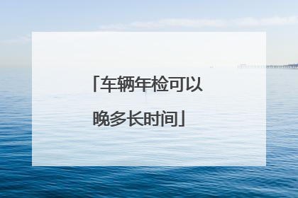 车辆年检可以晚多长时间