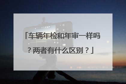 车辆年检和年审一样吗？两者有什么区别？