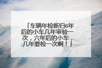 车辆年检新归6年后的小车几年审验一次，六年后的小车，几年要检一次啊！