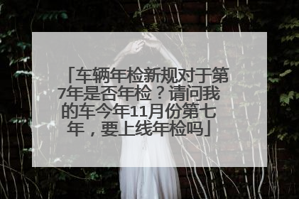 车辆年检新规对于第7年是否年检？请问我的车今年11月份第七年，要上线年检吗