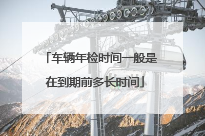 车辆年检时间一般是在到期前多长时间