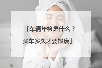 车辆年检是什么？买车多久才要报废
