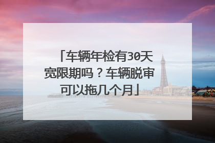 车辆年检有30天宽限期吗？车辆脱审可以拖几个月