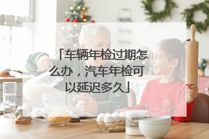 车辆年检过期怎么办，汽车年检可以延迟多久