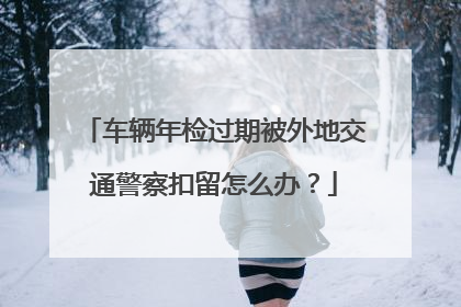 车辆年检过期被外地交通警察扣留怎么办？