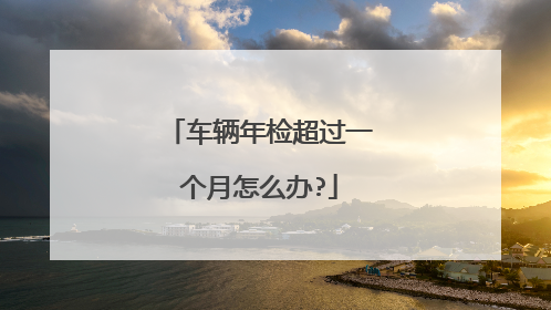 车辆年检超过一个月怎么办?