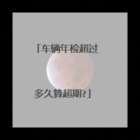 车辆年检超过多久算超期?