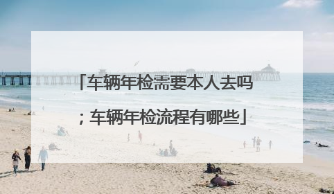 车辆年检需要本人去吗；车辆年检流程有哪些