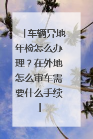 车辆异地年检怎么办理？在外地怎么审车需要什么手续