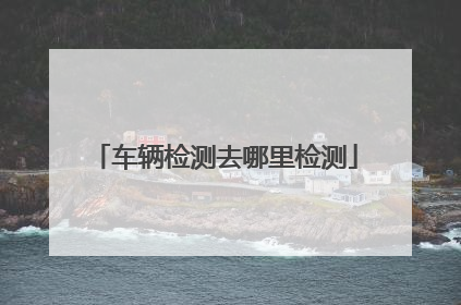 车辆检测去哪里检测