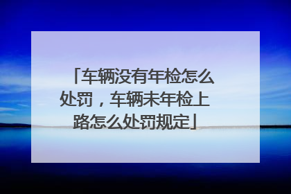 车辆没有年检怎么处罚，车辆未年检上路怎么处罚规定