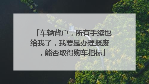 车辆背户，所有手续也给我了，我要是办理报废，能否取得购车指标