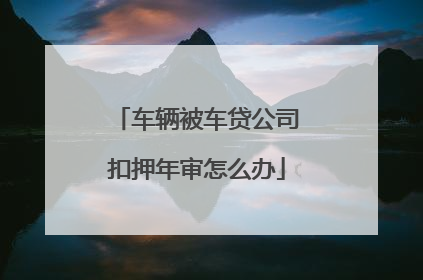 车辆被车贷公司扣押年审怎么办