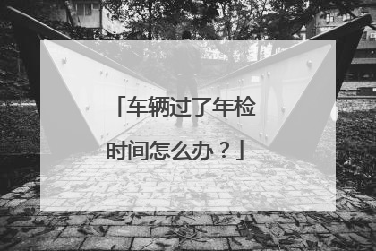 车辆过了年检时间怎么办？